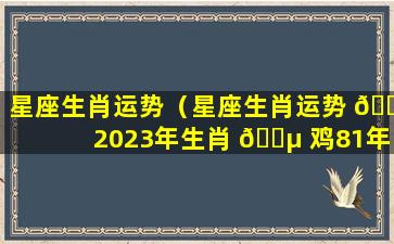 星座生肖运势（星座生肖运势 🐟 2023年生肖 🐵 鸡81年每月运势）